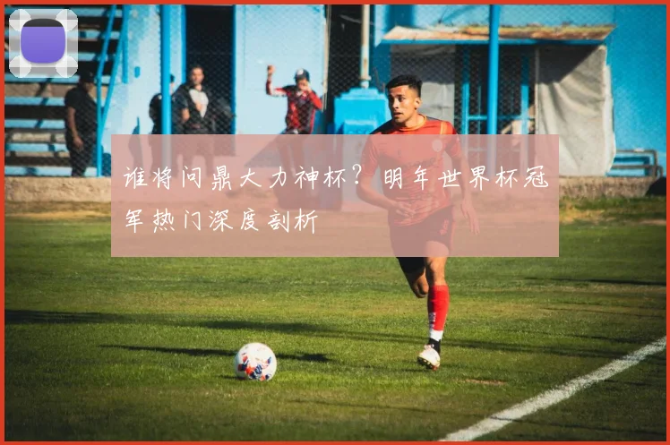 谁将问鼎大力神杯？明年世界杯冠军热门深度剖析