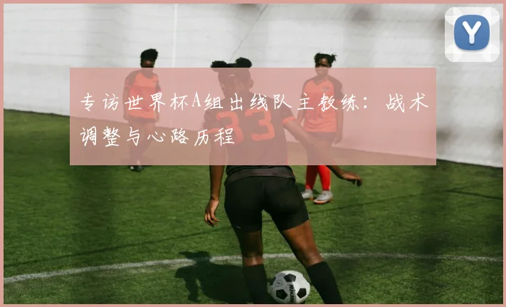 专访世界杯A组出线队主教练：战术调整与心路历程