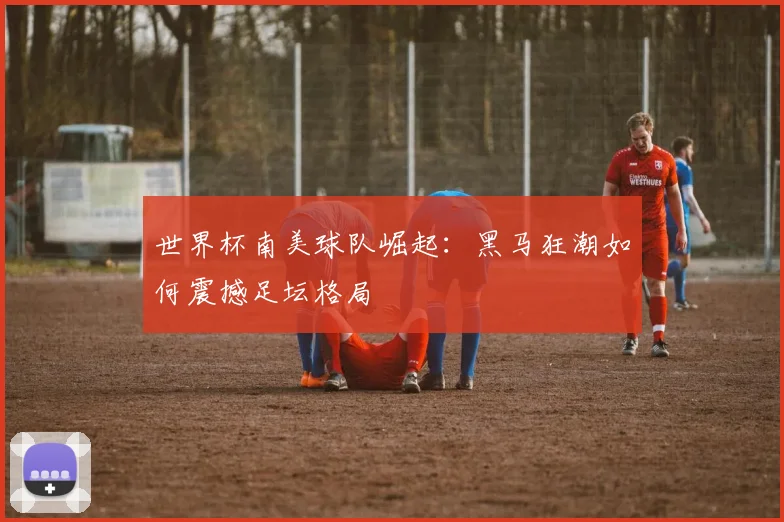 世界杯南美球队崛起：黑马狂潮如何震撼足坛格局