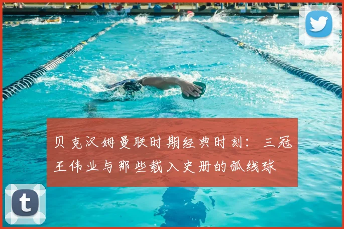 贝克汉姆曼联时期经典时刻：三冠王伟业与那些载入史册的弧线球