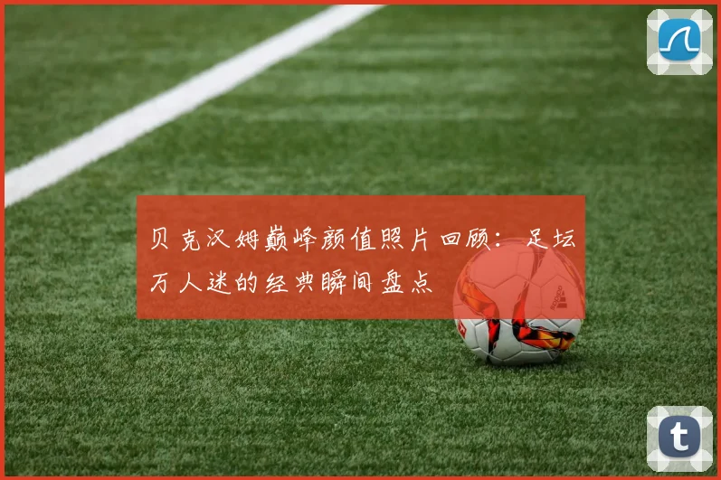 贝克汉姆巅峰颜值照片回顾：足坛万人迷的经典瞬间盘点
