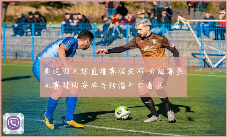 奥运羽毛球直播赛程发布 分组赛至决赛时间安排与转播平台看点