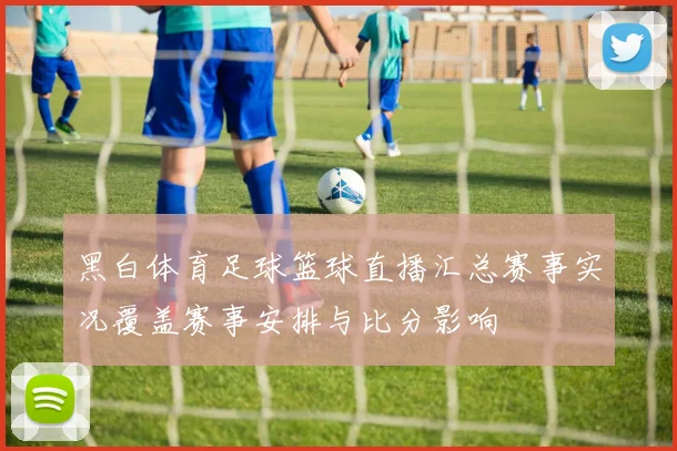黑白体育足球篮球直播汇总赛事实况覆盖赛事安排与比分影响