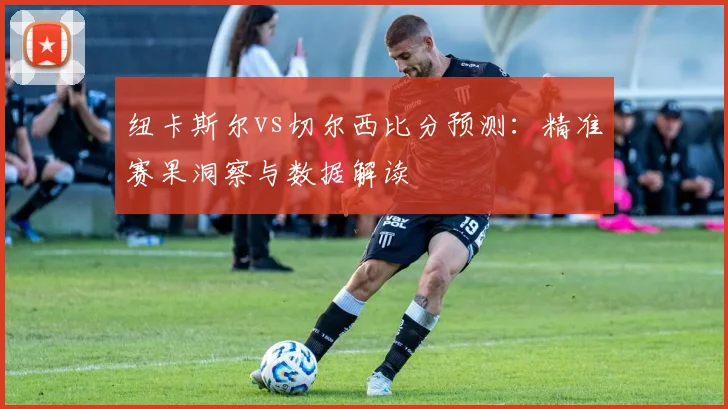 纽卡斯尔vs切尔西比分预测：精准赛果洞察与数据解读