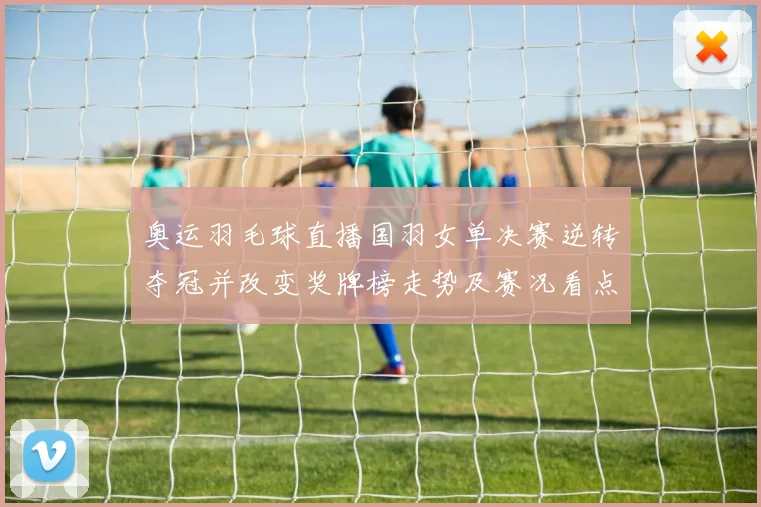 奥运羽毛球直播国羽女单决赛逆转夺冠并改变奖牌榜走势及赛况看点