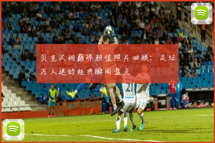 贝克汉姆巅峰颜值照片回顾：足坛万人迷的经典瞬间盘点
