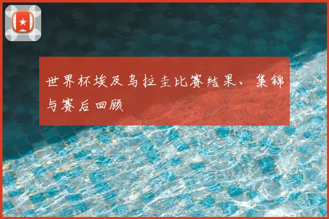 世界杯埃及乌拉圭比赛结果、集锦与赛后回顾