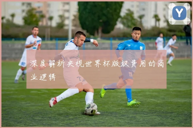深度解析央视世界杯版权费用的商业逻辑