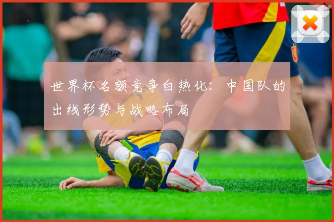 世界杯名额竞争白热化：中国队的出线形势与战略布局