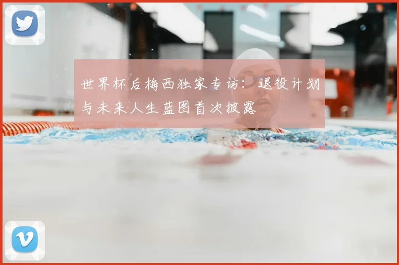 世界杯后梅西独家专访：退役计划与未来人生蓝图首次披露