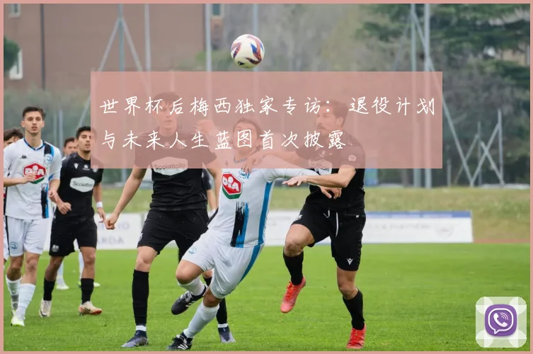 世界杯后梅西独家专访：退役计划与未来人生蓝图首次披露
