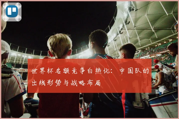 世界杯名额竞争白热化：中国队的出线形势与战略布局