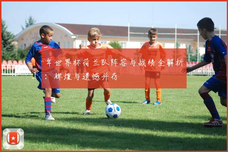 年世界杯荷兰队阵容与战绩全解析：辉煌与遗憾并存