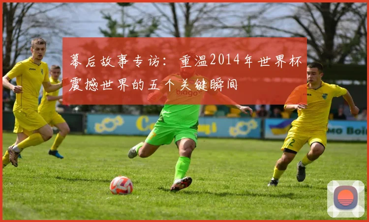 幕后故事专访：重温2014年世界杯震撼世界的五个关键瞬间